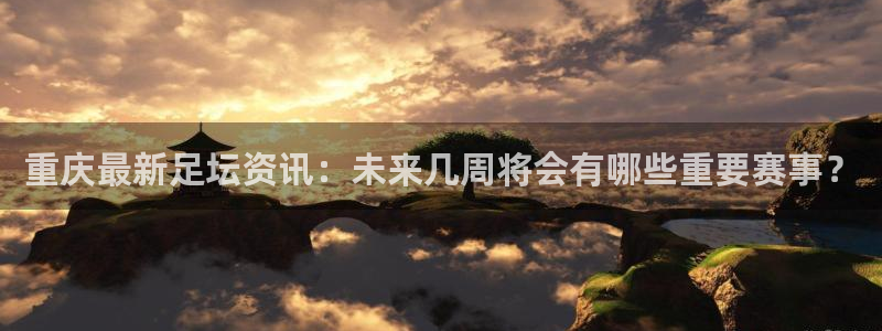 重庆最新足坛资讯：未来几周将会有哪些重要赛事？