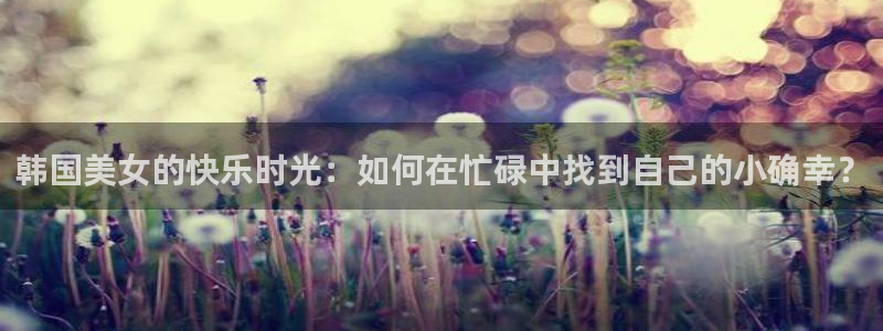 搜球吧直播nba中文直播：韩国美女的快乐时光：如何在忙碌中找到自己的小确幸？